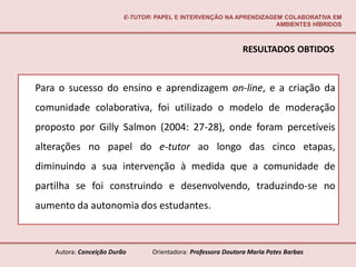 E-TUTOR: PAPEL E INTERVENÇÃO NA APRENDIZAGEM COLABORATIVA EM
                                                                     AMBIENTES HÍBRIDOS



                                                               RESULTADOS OBTIDOS


Para o sucesso do ensino e aprendizagem on-line, e a criação da
comunidade colaborativa, foi utilizado o modelo de moderação
proposto por Gilly Salmon (2004: 27-28), onde foram percetíveis
alterações no papel do e-tutor ao longo das cinco etapas,
diminuindo a sua intervenção à medida que a comunidade de
partilha se foi construindo e desenvolvendo, traduzindo-se no
aumento da autonomia dos estudantes.



    Autora: Conceição Durão       Orientadora: Professora Doutora Maria Potes Barbas
 