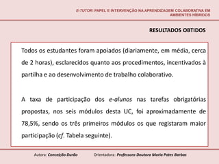 E-TUTOR: PAPEL E INTERVENÇÃO NA APRENDIZAGEM COLABORATIVA EM
                                                                     AMBIENTES HÍBRIDOS



                                                               RESULTADOS OBTIDOS


Todos os estudantes foram apoiados (diariamente, em média, cerca
de 2 horas), esclarecidos quanto aos procedimentos, incentivados à
partilha e ao desenvolvimento de trabalho colaborativo.


A taxa de participação dos e-alunos nas tarefas obrigatórias
propostas, nos seis módulos desta UC, foi aproximadamente de
78,5%, sendo os três primeiros módulos os que registaram maior
participação (cf. Tabela seguinte).

    Autora: Conceição Durão       Orientadora: Professora Doutora Maria Potes Barbas
 