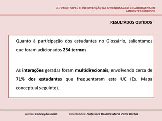 E-TUTOR: PAPEL E INTERVENÇÃO NA APRENDIZAGEM COLABORATIVA EM
                                                                     AMBIENTES HÍBRIDOS



                                                               RESULTADOS OBTIDOS



Quanto à participação dos estudantes no Glossário, salientamos
que foram adicionados 234 termos.



As interações geradas foram multidirecionais, envolvendo cerca de
71% dos estudantes que frequentaram esta UC (Ex. Mapa
conceptual seguinte).




    Autora: Conceição Durão       Orientadora: Professora Doutora Maria Potes Barbas
 