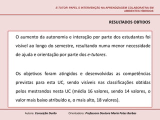 E-TUTOR: PAPEL E INTERVENÇÃO NA APRENDIZAGEM COLABORATIVA EM
                                                                     AMBIENTES HÍBRIDOS



                                                               RESULTADOS OBTIDOS


O aumento da autonomia e interação por parte dos estudantes foi
visível ao longo do semestre, resultando numa menor necessidade
de ajuda e orientação por parte dos e-tutores.


Os objetivos foram atingidos e desenvolvidas as competências
previstas para esta UC, sendo visíveis nas classificações obtidas
pelos mestrandos nesta UC (média 16 valores, sendo 14 valores, o
valor mais baixo atribuído e, o mais alto, 18 valores).

    Autora: Conceição Durão       Orientadora: Professora Doutora Maria Potes Barbas
 