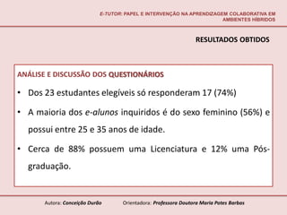 E-TUTOR: PAPEL E INTERVENÇÃO NA APRENDIZAGEM COLABORATIVA EM
                                                                       AMBIENTES HÍBRIDOS



                                                                 RESULTADOS OBTIDOS



ANÁLISE E DISCUSSÃO DOS QUESTIONÁRIOS

• Dos 23 estudantes elegíveis só responderam 17 (74%)

• A maioria dos e-alunos inquiridos é do sexo feminino (56%) e
  possui entre 25 e 35 anos de idade.

• Cerca de 88% possuem uma Licenciatura e 12% uma Pós-
  graduação.


      Autora: Conceição Durão       Orientadora: Professora Doutora Maria Potes Barbas
 