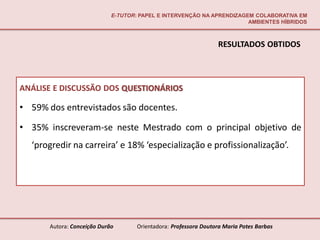 E-TUTOR: PAPEL E INTERVENÇÃO NA APRENDIZAGEM COLABORATIVA EM
                                                                        AMBIENTES HÍBRIDOS



                                                                  RESULTADOS OBTIDOS



ANÁLISE E DISCUSSÃO DOS QUESTIONÁRIOS

• 59% dos entrevistados são docentes.

• 35% inscreveram-se neste Mestrado com o principal objetivo de
  ‘progredir na carreira’ e 18% ‘especialização e profissionalização’.




       Autora: Conceição Durão       Orientadora: Professora Doutora Maria Potes Barbas
 