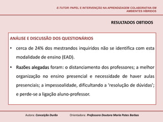 E-TUTOR: PAPEL E INTERVENÇÃO NA APRENDIZAGEM COLABORATIVA EM
                                                                        AMBIENTES HÍBRIDOS



                                                                  RESULTADOS OBTIDOS


ANÁLISE E DISCUSSÃO DOS QUESTIONÁRIOS

• cerca de 24% dos mestrandos inquiridos não se identifica com esta
  modalidade de ensino (EAD).

• Razões alegadas foram: o distanciamento dos professores; a melhor
  organização no ensino presencial e necessidade de haver aulas
  presenciais; a impessoalidade, dificultando a ‘resolução de dúvidas’;
  e perde-se a ligação aluno-professor.



       Autora: Conceição Durão       Orientadora: Professora Doutora Maria Potes Barbas
 