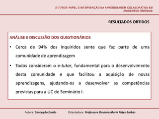 E-TUTOR: PAPEL E INTERVENÇÃO NA APRENDIZAGEM COLABORATIVA EM
                                                                       AMBIENTES HÍBRIDOS



                                                                 RESULTADOS OBTIDOS


ANÁLISE E DISCUSSÃO DOS QUESTIONÁRIOS

• Cerca de 94% dos inquiridos sente que faz parte de uma
  comunidade de aprendizagem

• Todos consideram o e-tutor, fundamental para o desenvolvimento
  desta comunidade e que facilitou a aquisição de novas
  aprendizagens, ajudando-os a desenvolver as competências
  previstas para a UC de Seminário I.



      Autora: Conceição Durão       Orientadora: Professora Doutora Maria Potes Barbas
 