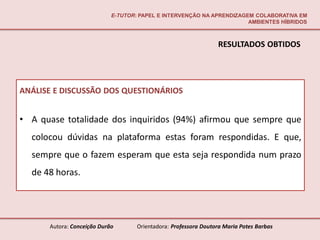 E-TUTOR: PAPEL E INTERVENÇÃO NA APRENDIZAGEM COLABORATIVA EM
                                                                       AMBIENTES HÍBRIDOS



                                                                 RESULTADOS OBTIDOS




ANÁLISE E DISCUSSÃO DOS QUESTIONÁRIOS


• A quase totalidade dos inquiridos (94%) afirmou que sempre que
  colocou dúvidas na plataforma estas foram respondidas. E que,
  sempre que o fazem esperam que esta seja respondida num prazo
  de 48 horas.




      Autora: Conceição Durão       Orientadora: Professora Doutora Maria Potes Barbas
 