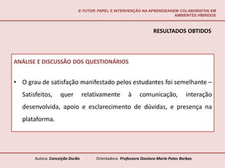 E-TUTOR: PAPEL E INTERVENÇÃO NA APRENDIZAGEM COLABORATIVA EM
                                                                        AMBIENTES HÍBRIDOS



                                                                  RESULTADOS OBTIDOS



ANÁLISE E DISCUSSÃO DOS QUESTIONÁRIOS


• O grau de satisfação manifestado pelos estudantes foi semelhante –
  Satisfeitos,      quer         relativamente       à     comunicação,            interação
  desenvolvida, apoio e esclarecimento de dúvidas, e presença na
  plataforma.




       Autora: Conceição Durão       Orientadora: Professora Doutora Maria Potes Barbas
 