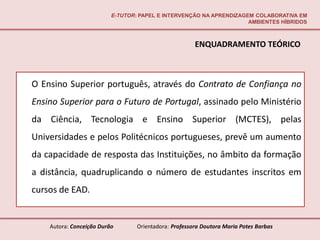 E-TUTOR: PAPEL E INTERVENÇÃO NA APRENDIZAGEM COLABORATIVA EM
                                                                     AMBIENTES HÍBRIDOS



                                                       ENQUADRAMENTO TEÓRICO



O Ensino Superior português, através do Contrato de Confiança no
Ensino Superior para o Futuro de Portugal, assinado pelo Ministério
da Ciência, Tecnologia e Ensino Superior (MCTES), pelas
Universidades e pelos Politécnicos portugueses, prevê um aumento
da capacidade de resposta das Instituições, no âmbito da formação
a distância, quadruplicando o número de estudantes inscritos em
cursos de EAD.


    Autora: Conceição Durão       Orientadora: Professora Doutora Maria Potes Barbas
 