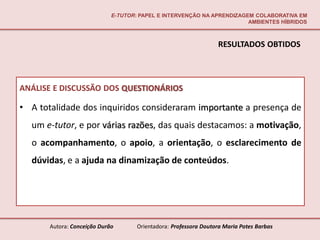 E-TUTOR: PAPEL E INTERVENÇÃO NA APRENDIZAGEM COLABORATIVA EM
                                                                        AMBIENTES HÍBRIDOS



                                                                  RESULTADOS OBTIDOS



ANÁLISE E DISCUSSÃO DOS QUESTIONÁRIOS

• A totalidade dos inquiridos consideraram importante a presença de
  um e-tutor, e por várias razões, das quais destacamos: a motivação,
  o acompanhamento, o apoio, a orientação, o esclarecimento de
  dúvidas, e a ajuda na dinamização de conteúdos.




       Autora: Conceição Durão       Orientadora: Professora Doutora Maria Potes Barbas
 