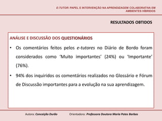 E-TUTOR: PAPEL E INTERVENÇÃO NA APRENDIZAGEM COLABORATIVA EM
                                                                        AMBIENTES HÍBRIDOS



                                                                  RESULTADOS OBTIDOS


ANÁLISE E DISCUSSÃO DOS QUESTIONÁRIOS

• Os comentários feitos pelos e-tutores no Diário de Bordo foram
  considerados como ‘Muito importantes’ (24%) ou ‘Importante’
  (76%).

• 94% dos inquiridos os comentários realizados no Glossário e Fórum
  de Discussão importantes para a evolução na sua aprendizagem.




       Autora: Conceição Durão       Orientadora: Professora Doutora Maria Potes Barbas
 