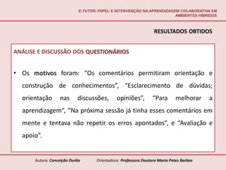 E-TUTOR: PAPEL E INTERVENÇÃO NA APRENDIZAGEM COLABORATIVA EM
                                                                       AMBIENTES HÍBRIDOS



                                                                 RESULTADOS OBTIDOS


ANÁLISE E DISCUSSÃO DOS QUESTIONÁRIOS


• Os motivos foram: “Os comentários permitiram orientação e
  construção de conhecimentos”, “Esclarecimento de dúvidas;
  orientação      nas      discussões,        opiniões”,         “Para       melhorar    a
  aprendizagem”, “Na próxima sessão já tinha esses comentários em
  mente e tentava não repetir os erros apontados”, e “Avaliação e
  apoio”.


      Autora: Conceição Durão       Orientadora: Professora Doutora Maria Potes Barbas
 