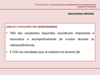 E-TUTOR: PAPEL E INTERVENÇÃO NA APRENDIZAGEM COLABORATIVA EM
                                                               AMBIENTES HÍBRIDOS



                                                     RESULTADOS OBTIDOS



ANÁLISE E DISCUSSÃO DOS QUESTIONÁRIOS

• 76% dos estudantes inquiridos consideram importante e
  necessário o acompanhamento do e-tutor durante as
  videoconferências.

• E 71% nas atividades que se realizem no Second Life.
 