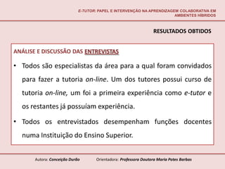 E-TUTOR: PAPEL E INTERVENÇÃO NA APRENDIZAGEM COLABORATIVA EM
                                                                        AMBIENTES HÍBRIDOS



                                                                  RESULTADOS OBTIDOS


ANÁLISE E DISCUSSÃO DAS ENTREVISTAS

• Todos são especialistas da área para a qual foram convidados
  para fazer a tutoria on-line. Um dos tutores possui curso de
  tutoria on-line, um foi a primeira experiência como e-tutor e
  os restantes já possuíam experiência.

• Todos os entrevistados desempenham funções docentes
  numa Instituição do Ensino Superior.


       Autora: Conceição Durão       Orientadora: Professora Doutora Maria Potes Barbas
 