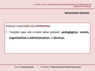 E-TUTOR: PAPEL E INTERVENÇÃO NA APRENDIZAGEM COLABORATIVA EM
                                                                        AMBIENTES HÍBRIDOS



                                                                  RESULTADOS OBTIDOS



ANÁLISE E DISCUSSÃO DAS ENTREVISTAS

• Funções que um e-tutor deve possuir: pedagógicas, sociais,
  organizativas e administrativas, e técnicas.




       Autora: Conceição Durão       Orientadora: Professora Doutora Maria Potes Barbas
 
