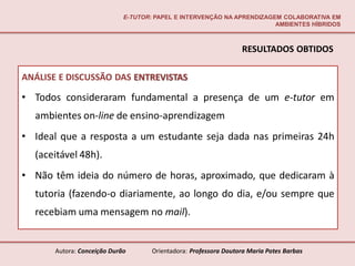 E-TUTOR: PAPEL E INTERVENÇÃO NA APRENDIZAGEM COLABORATIVA EM
                                                                        AMBIENTES HÍBRIDOS



                                                                  RESULTADOS OBTIDOS

ANÁLISE E DISCUSSÃO DAS ENTREVISTAS

• Todos consideraram fundamental a presença de um e-tutor em
  ambientes on-line de ensino-aprendizagem
• Ideal que a resposta a um estudante seja dada nas primeiras 24h
  (aceitável 48h).
• Não têm ideia do número de horas, aproximado, que dedicaram à
  tutoria (fazendo-o diariamente, ao longo do dia, e/ou sempre que
  recebiam uma mensagem no mail).


       Autora: Conceição Durão       Orientadora: Professora Doutora Maria Potes Barbas
 
