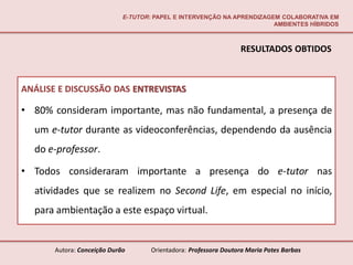 E-TUTOR: PAPEL E INTERVENÇÃO NA APRENDIZAGEM COLABORATIVA EM
                                                                        AMBIENTES HÍBRIDOS



                                                                  RESULTADOS OBTIDOS



ANÁLISE E DISCUSSÃO DAS ENTREVISTAS

• 80% consideram importante, mas não fundamental, a presença de
  um e-tutor durante as videoconferências, dependendo da ausência
  do e-professor.

• Todos consideraram importante a presença do e-tutor nas
  atividades que se realizem no Second Life, em especial no início,
  para ambientação a este espaço virtual.


       Autora: Conceição Durão       Orientadora: Professora Doutora Maria Potes Barbas
 