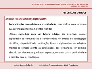 E-TUTOR: PAPEL E INTERVENÇÃO NA APRENDIZAGEM COLABORATIVA EM
                                                                          AMBIENTES HÍBRIDOS



                                                                    RESULTADOS OBTIDOS

ANÁLISE E DISCUSSÃO DAS ENTREVISTAS

•   Competências necessárias a um e-estudante, para realizar com sucesso a
    sua aprendizagem em ambientes híbridos

•   Alguns conselhos para um futuro e-tutor: ser assertivo, possuir
    capacidade de comunicação e competências no âmbito da investigação
    científica, disponibilidade, motivação, firme e diplomático nas relações,
    mostrar-se sempre atento às dificuldades dos formandos, ter domínio
    elevado dos elementos que foram expostos, conduzir para a produtividade
    e orientar para os resultados.


         Autora: Conceição Durão       Orientadora: Professora Doutora Maria Potes Barbas
 