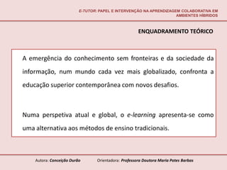 E-TUTOR: PAPEL E INTERVENÇÃO NA APRENDIZAGEM COLABORATIVA EM
                                                                     AMBIENTES HÍBRIDOS



                                                       ENQUADRAMENTO TEÓRICO



A emergência do conhecimento sem fronteiras e da sociedade da
informação, num mundo cada vez mais globalizado, confronta a
educação superior contemporânea com novos desafios.



Numa perspetiva atual e global, o e-learning apresenta-se como
uma alternativa aos métodos de ensino tradicionais.



    Autora: Conceição Durão       Orientadora: Professora Doutora Maria Potes Barbas
 