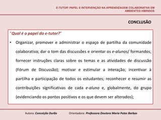 E-TUTOR: PAPEL E INTERVENÇÃO NA APRENDIZAGEM COLABORATIVA EM
                                                                          AMBIENTES HÍBRIDOS



                                                                                  CONCLUSÃO

“Qual é o papel do e-tutor?”

•   Organizar, promover e administrar o espaço de partilha da comunidade

    colaborativa; dar o tom das discussões e orientar os e-alunos/ formandos;

    fornecer instruções claras sobre os temas e as atividades de discussão

    (Fórum de Discussão); motivar e estimular a interação; incentivar à

    partilha e participação de todos os estudantes; reconhecer e resumir as

    contribuições significativas de cada e-aluno e, globalmente, do grupo

    (evidenciando os pontos positivos e os que devem ser alterados);


         Autora: Conceição Durão       Orientadora: Professora Doutora Maria Potes Barbas
 