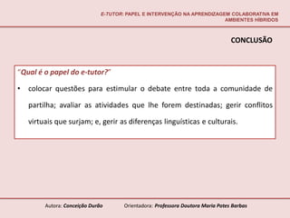 E-TUTOR: PAPEL E INTERVENÇÃO NA APRENDIZAGEM COLABORATIVA EM
                                                                          AMBIENTES HÍBRIDOS



                                                                                  CONCLUSÃO


“Qual é o papel do e-tutor?”

•   colocar questões para estimular o debate entre toda a comunidade de

    partilha; avaliar as atividades que lhe forem destinadas; gerir conflitos

    virtuais que surjam; e, gerir as diferenças linguísticas e culturais.




         Autora: Conceição Durão       Orientadora: Professora Doutora Maria Potes Barbas
 