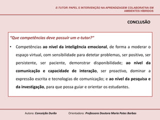 E-TUTOR: PAPEL E INTERVENÇÃO NA APRENDIZAGEM COLABORATIVA EM
                                                                          AMBIENTES HÍBRIDOS



                                                                                  CONCLUSÃO


“Que competências deve possuir um e-tutor?”

•   Competências ao nível da inteligência emocional, de forma a moderar o
    espaço virtual, com sensibilidade para detetar problemas, ser positivo, ser
    persistente, ser paciente, demonstrar disponibilidade; ao nível da
    comunicação e capacidade de interação, ser proactivo, dominar a
    expressão escrita e tecnologias de comunicação; e ao nível da pesquisa e
    da investigação, para que possa guiar e orientar os estudantes.




         Autora: Conceição Durão       Orientadora: Professora Doutora Maria Potes Barbas
 