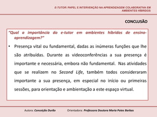 E-TUTOR: PAPEL E INTERVENÇÃO NA APRENDIZAGEM COLABORATIVA EM
                                                                        AMBIENTES HÍBRIDOS



                                                                                CONCLUSÃO

“Qual a importância do e-tutor em ambientes híbridos de ensino-
   aprendizagem?”

• Presença vital ou fundamental, dadas as inúmeras funções que lhe
  são atribuídas. Durante as videoconferências a sua presença é
  importante e necessária, embora não fundamental. Nas atividades
  que se realizem no Second Life, também todos consideraram
  importante a sua presença, em especial no início ou primeiras
  sessões, para orientação e ambientação a este espaço virtual.



       Autora: Conceição Durão       Orientadora: Professora Doutora Maria Potes Barbas
 