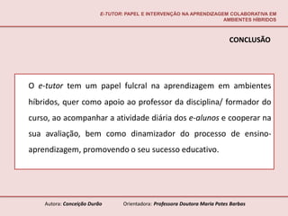E-TUTOR: PAPEL E INTERVENÇÃO NA APRENDIZAGEM COLABORATIVA EM
                                                                     AMBIENTES HÍBRIDOS



                                                                             CONCLUSÃO




O e-tutor tem um papel fulcral na aprendizagem em ambientes
híbridos, quer como apoio ao professor da disciplina/ formador do
curso, ao acompanhar a atividade diária dos e-alunos e cooperar na
sua avaliação, bem como dinamizador do processo de ensino-
aprendizagem, promovendo o seu sucesso educativo.




    Autora: Conceição Durão       Orientadora: Professora Doutora Maria Potes Barbas
 