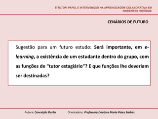 E-TUTOR: PAPEL E INTERVENÇÃO NA APRENDIZAGEM COLABORATIVA EM
                                                                     AMBIENTES HÍBRIDOS



                                                               CENÁRIOS DE FUTURO




Sugestão para um futuro estudo: Será importante, em e-
learning, a existência de um estudante dentro do grupo, com
as funções de “tutor estagiário”? E que funções lhe deveriam
ser destinadas?




    Autora: Conceição Durão       Orientadora: Professora Doutora Maria Potes Barbas
 