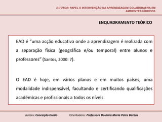 E-TUTOR: PAPEL E INTERVENÇÃO NA APRENDIZAGEM COLABORATIVA EM
                                                                     AMBIENTES HÍBRIDOS



                                                       ENQUADRAMENTO TEÓRICO



EAD é “uma acção educativa onde a aprendizagem é realizada com
a separação física (geográfica e/ou temporal) entre alunos e
professores” (Santos, 2000: 7).



O EAD é hoje, em vários planos e em muitos países, uma
modalidade indispensável, facultando e certificando qualificações
académicas e profissionais a todos os níveis.


    Autora: Conceição Durão       Orientadora: Professora Doutora Maria Potes Barbas
 