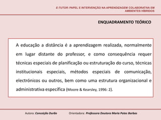 E-TUTOR: PAPEL E INTERVENÇÃO NA APRENDIZAGEM COLABORATIVA EM
                                                                      AMBIENTES HÍBRIDOS



                                                        ENQUADRAMENTO TEÓRICO




A educação a distância é a aprendizagem realizada, normalmente
em lugar distante do professor, e como consequência requer
técnicas especiais de planificação ou estruturação do curso, técnicas
institucionais especiais, métodos especiais de comunicação,
electrónicos ou outros, bem como uma estrutura organizacional e
administrativa específica (Moore & Kearsley, 1996: 2).



     Autora: Conceição Durão       Orientadora: Professora Doutora Maria Potes Barbas
 