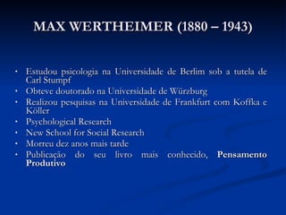 MAX WERTHEIMER (1880 – 1943) Estudou psicologia na Universidade de Berlim sob a tutela de Carl Stumpf Obteve doutorado na Universidade de Würzburg  Realizou pesquisas na Universidade de Frankfurt com Koffka e Köller Psychological Research  New School for Social Research  Morreu dez anos mais tarde Publicação do seu livro mais conhecido,  Pensamento Produtivo   