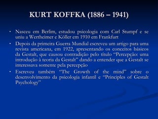 KURT KOFFKA (1886 – 1941) Nasceu em Berlim, estudou psicologia com Carl Stumpf e se uniu a Wertheimer e Köller em 1910 em Frankfurt Depois da primeira Guerra Mundial escreveu um artigo para uma revista americana, em 1922, apresentando os conceitos básicos da Gestalt, que causou contradição pelo título “Percepção: uma introdução à teoria da Gestalt” dando a entender que a Gestalt se interessava somente pela percepção Escreveu também “The Growth of the mind” sobre o desenvolvimento da psicologia infantil e “Principles of Gestalt Psychology” 