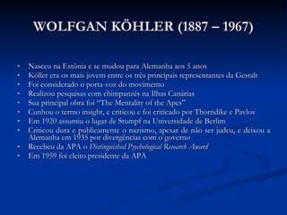 WOLFGAN KÖHLER (1887 – 1967) Nasceu na Estônia e se mudou para Alemanha aos 5 anos Köller era os mais jovem entre os três principais representantes da Gestalt Foi considerado o porta-voz do movimento Realizou pesquisas com chimpanzés na Ilhas Canárias Sua principal obra foi “The Mentality of the Apes” Cunhou o termo insight, e criticou e foi criticado por Thorndike e Pavlov Em 1920 assumiu o lugar de Stumpf na Universidade de Berlim Criticou dura e publicamente o nazismo, apesar de não ser judeu, e deixou a Alemanha em 1935 por divergências com o governo Recebeu da APA o  Distinguished Psychological Research Award Em 1959 foi eleito presidente da APA 