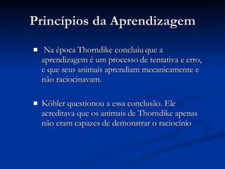 Princípios da Aprendizagem Na época Thorndike concluiu que a aprendizagem é um processo de tentativa e erro, e que seus animais aprendiam mecanicamente e não raciocinavam. Köhler questionou a essa conclusão. Ele acreditava que os animais de Thorndike apenas não eram capazes de demonstrar o raciocínio 