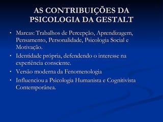 AS CONTRIBUIÇÕES DA PSICOLOGIA DA GESTALT Marcas: Trabalhos de Percepção, Aprendizagem, Pensamento, Personalidade, Psicologia Social e Motivação. Identidade própria, defendendo o interesse na experiência consciente. Versão moderna da Fenomenologia Influenciou a Psicologia Humanista e Cognitivista Contemporânea. 