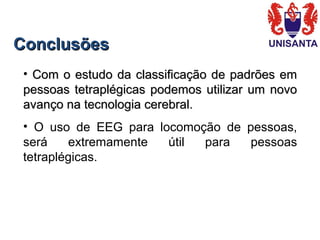 ConclusõesConclusões
• Com o estudo da classificação de padrões emCom o estudo da classificação de padrões em
pessoas tetraplégicas podemos utilizar um novopessoas tetraplégicas podemos utilizar um novo
avanço na tecnologia cerebral.avanço na tecnologia cerebral.
• O uso de EEG para locomoção de pessoas,
será extremamente útil para pessoas
tetraplégicas.
 