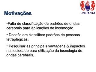 MotivaçõesMotivações
•Falta de classificação de padrões de ondasFalta de classificação de padrões de ondas
cerebrais para aplicações de locomoção.cerebrais para aplicações de locomoção.
• Desafio em classificar padrões de pessoasDesafio em classificar padrões de pessoas
tetraplégicas.tetraplégicas.
• Pesquisar as principais vantagens & impactosPesquisar as principais vantagens & impactos
na sociedade para utilização da tecnologia dena sociedade para utilização da tecnologia de
ondas cerebrais.ondas cerebrais.
 