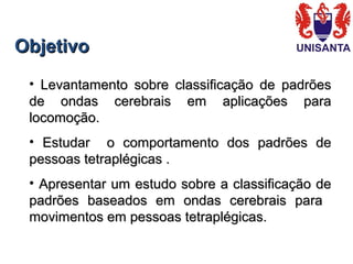 ObjetivoObjetivo
• Levantamento sobre classificação de padrõesLevantamento sobre classificação de padrões
de ondas cerebrais em aplicações parade ondas cerebrais em aplicações para
locomoção.locomoção.
• Estudar o comportamento dos padrões deEstudar o comportamento dos padrões de
pessoas tetraplégicas .pessoas tetraplégicas .
• Apresentar um estudo sobre a classificação deApresentar um estudo sobre a classificação de
padrões baseados em ondas cerebrais parapadrões baseados em ondas cerebrais para
movimentos em pessoas tetraplégicas.movimentos em pessoas tetraplégicas.
 