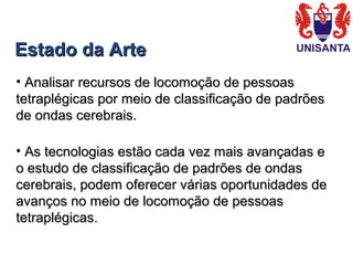 Estado da ArteEstado da Arte
• Analisar recursos de locomoção de pessoasAnalisar recursos de locomoção de pessoas
tetraplégicas por meio de classificação de padrõestetraplégicas por meio de classificação de padrões
de ondas cerebrais.de ondas cerebrais.
• As tecnologias estão cada vez mais avançadas eAs tecnologias estão cada vez mais avançadas e
o estudo de classificação de padrões de ondaso estudo de classificação de padrões de ondas
cerebrais, podem oferecer várias oportunidades decerebrais, podem oferecer várias oportunidades de
avanços no meio de locomoção de pessoasavanços no meio de locomoção de pessoas
tetraplégicas.tetraplégicas.
 