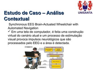 Estudo de Caso – AnáliseEstudo de Caso – Análise
ContextualContextual
 Synchronous EEG Brain-Actuated Wheelchair with 
Automated Navigation
 Em uma tela de computador, é feita uma construção 
virtual do cenário atual e um processo de estimulação 
visual provoca impulsos neurológicos que são 
processados pelo EEG e a área é detectada.
 