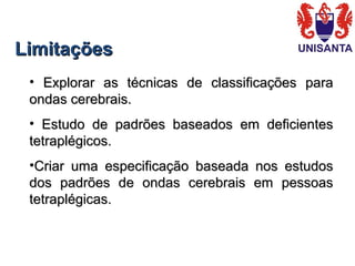 LimitaçõesLimitações
•   Explorar  as  técnicas  de  classificações  para Explorar  as  técnicas  de  classificações  para 
ondas cerebrais. ondas cerebrais. 
•   Estudo  de  padrões  baseados  em  deficientes Estudo  de  padrões  baseados  em  deficientes 
tetraplégicos.tetraplégicos.
•Criar  uma  especificação  baseada  nos  estudos Criar  uma  especificação  baseada  nos  estudos 
dos  padrões  de  ondas  cerebrais  em  pessoas dos  padrões  de  ondas  cerebrais  em  pessoas 
tetraplégicas.tetraplégicas.
 