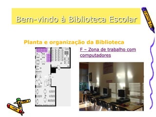 Bem-vindo à Biblioteca Escolar
Planta e organização da Biblioteca
F – Zona de trabalho com
computadores
Este espaço permite, mediante
requisição prévia, a utilização de
computadores, para realizar
trabalhos vários, incluindo o
acesso à Internet e a impressão
de documentos.
 
