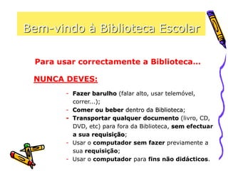 Bem-vindo à Biblioteca Escolar
Para usar correctamente a Biblioteca…
NUNCA DEVES:
- Fazer barulho (falar alto, usar telemóvel,
correr...);
- Comer ou beber dentro da Biblioteca;
- Transportar qualquer documento (livro, CD,
DVD, etc) para fora da Biblioteca, sem efectuar
a sua requisição;
- Usar o computador sem fazer previamente a
sua requisição;
- Usar o computador para fins não didácticos.
 