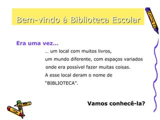 Bem-vindo à Biblioteca Escolar
… um local com muitos livros,
um mundo diferente, com espaços variados
onde era possível fazer muitas coisas.
A esse local deram o nome de
“BIBLIOTECA”.
Era uma vez…
Vamos conhecê-la?
 