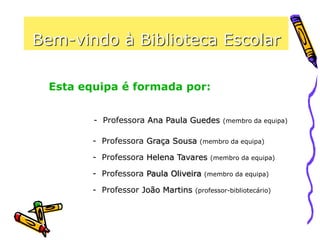 Bem-vindo à Biblioteca Escolar
Esta equipa é formada por:
- Professora Ana Paula Guedes (membro da equipa)
- Professora Graça Sousa (membro da equipa)
- Professora Helena Tavares (membro da equipa)
- Professora Paula Oliveira (membro da equipa)
- Professor João Martins (professor-bibliotecário)
 