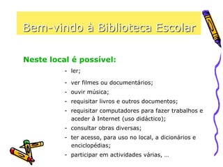 Bem-vindo à Biblioteca Escolar
- ler;
- ver filmes ou documentários;
- ouvir música;
- requisitar livros e outros documentos;
- requisitar computadores para fazer trabalhos e
aceder à Internet (uso didáctico);
- consultar obras diversas;
- ter acesso, para uso no local, a dicionários e
enciclopédias;
- participar em actividades várias, …
Neste local é possível:
 