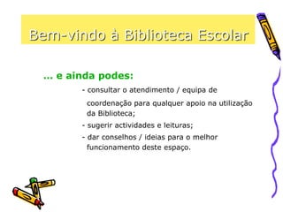Bem-vindo à Biblioteca Escolar
- consultar o atendimento / equipa de
coordenação para qualquer apoio na utilização
da Biblioteca;
- sugerir actividades e leituras;
- dar conselhos / ideias para o melhor
funcionamento deste espaço.
… e ainda podes:
 