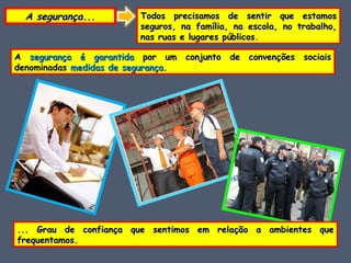 A segurança... Todos precisamos de sentir que estamos seguros, na família, na escola, no trabalho, nas ruas e lugares públicos. A  segurança é garantida  por um conjunto de convenções sociais denominadas  medidas de segurança . ... Grau de confiança que sentimos em relação a ambientes que frequentamos. 