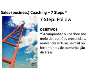 7 Step: Follow
OBJETIVOS:
Acompanhar o Coachee por meio de
reuniões presenciais, ambientes virtuais, e-mail
ou ferramentas de comunicação diversas.
Business Coaching – 7 Steps ®
 