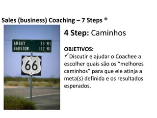 4 Step: Caminhos
OBJETIVOS:
Discutir e ajudar o Coachee a escolher quais
são os “melhores caminhos” para que ele
atinja a meta(s) definida e os resultados
esperados.
Business Coaching – 7 Steps ®
 