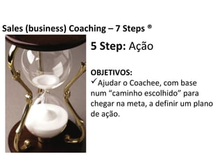 5 Step: Ação
OBJETIVOS:
Ajudar o Coachee, com base num “caminho
escolhido” para chegar na meta, a definir um
plano de ação.
Business Coaching – 7 Steps ®
 